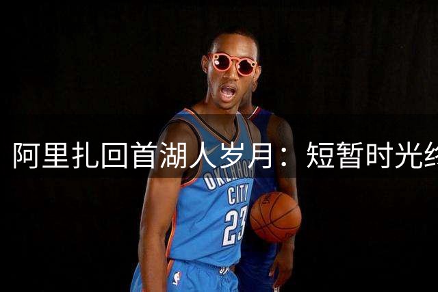 阿里扎回首湖人岁月：短暂时光终生成刻骨情谊